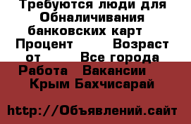 Требуются люди для Обналичивания банковских карт  › Процент ­ 25 › Возраст от ­ 18 - Все города Работа » Вакансии   . Крым,Бахчисарай